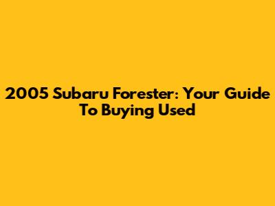 2005 Subaru Forester: Your Guide To Buying Used