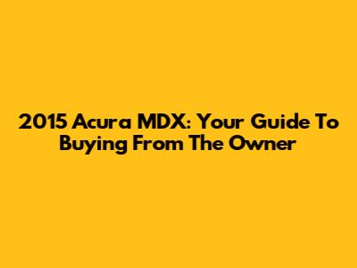 2015 Acura MDX: Your Guide To Buying From The Owner