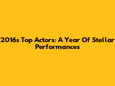 2016's Top Actors: A Year Of Stellar Performances
