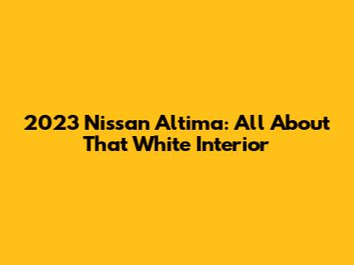 2023 Nissan Altima: All About That White Interior