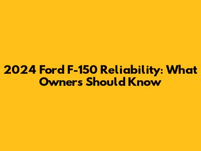 2024 Ford F-150 Reliability: What Owners Should Know