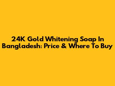 24K Gold Whitening Soap In Bangladesh: Price & Where To Buy
