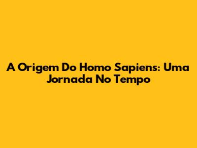 A Origem Do Homo Sapiens: Uma Jornada No Tempo