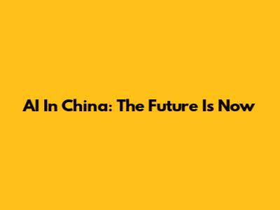 AI In China: The Future Is Now