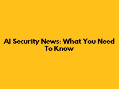 AI Security News: What You Need To Know