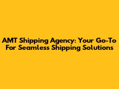 AMT Shipping Agency: Your Go-To For Seamless Shipping Solutions