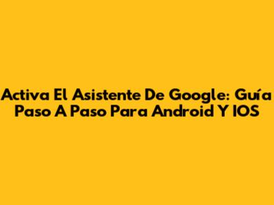 Activa El Asistente De Google: Guía Paso A Paso Para Android Y IOS