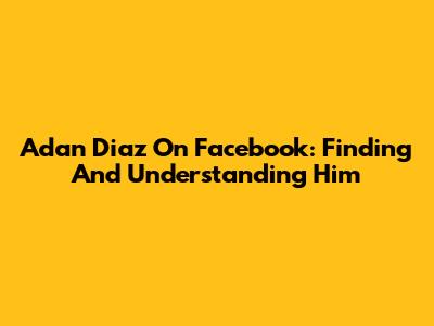 Adan Diaz On Facebook: Finding And Understanding Him