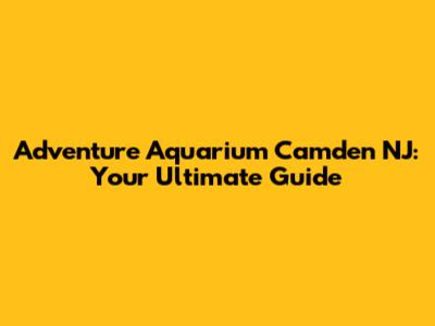 Adventure Aquarium Camden NJ: Your Ultimate Guide