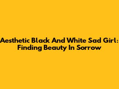 Aesthetic Black And White Sad Girl: Finding Beauty In Sorrow