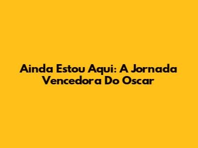 Ainda Estou Aqui: A Jornada Vencedora Do Oscar