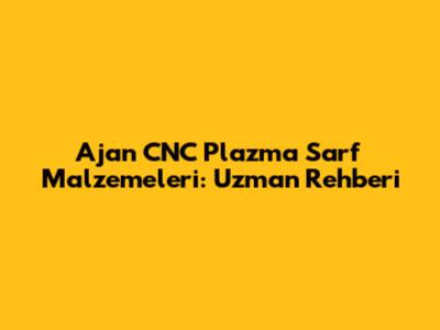 Ajan CNC Plazma Sarf Malzemeleri: Uzman Rehberi