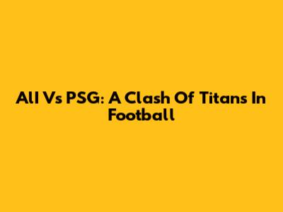 AlI Vs PSG: A Clash Of Titans In Football