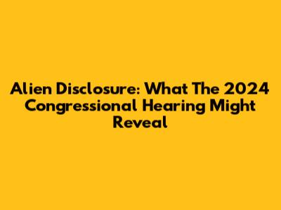 Alien Disclosure: What The 2024 Congressional Hearing Might Reveal