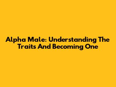 Alpha Male: Understanding The Traits And Becoming One