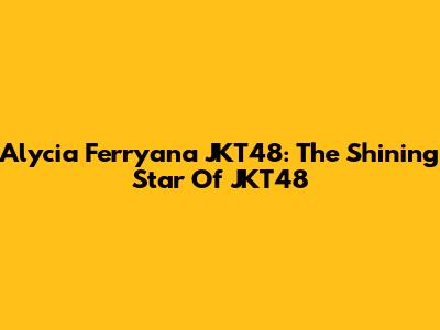 Alycia Ferryana JKT48: The Shining Star Of JKT48