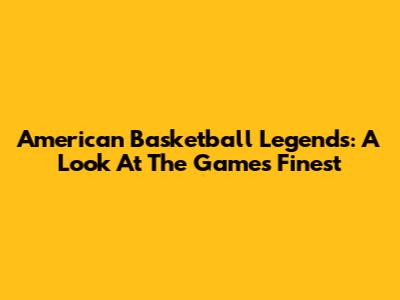 American Basketball Legends: A Look At The Game's Finest