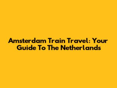 Amsterdam Train Travel: Your Guide To The Netherlands
