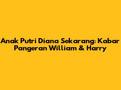 Anak Putri Diana Sekarang: Kabar Pangeran William & Harry