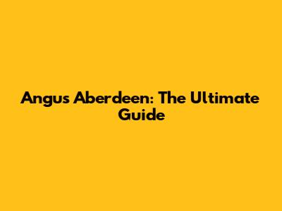 Angus Aberdeen: The Ultimate Guide