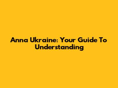 Anna Ukraine: Your Guide To Understanding