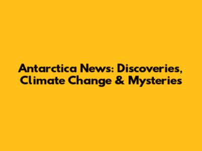 Antarctica News: Discoveries, Climate Change & Mysteries