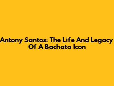 Antony Santos: The Life And Legacy Of A Bachata Icon