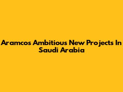 Aramco's Ambitious New Projects In Saudi Arabia