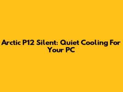 Arctic P12 Silent: Quiet Cooling For Your PC