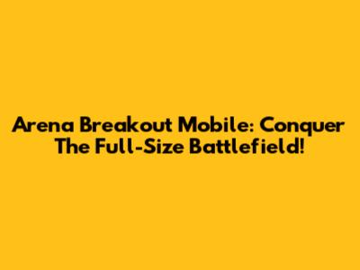 Arena Breakout Mobile: Conquer The Full-Size Battlefield!