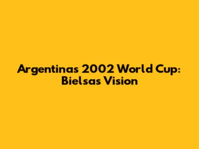 Argentina's 2002 World Cup: Bielsa's Vision
