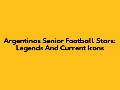 Argentina's Senior Football Stars: Legends And Current Icons