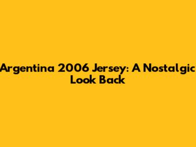 Argentina 2006 Jersey: A Nostalgic Look Back