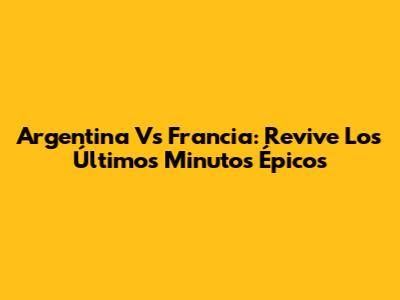 Argentina Vs Francia: Revive Los Últimos Minutos Épicos