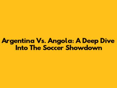 Argentina Vs. Angola: A Deep Dive Into The Soccer Showdown