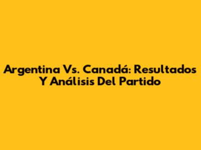 Argentina Vs. Canadá: Resultados Y Análisis Del Partido