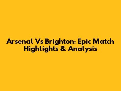 Arsenal Vs Brighton: Epic Match Highlights & Analysis
