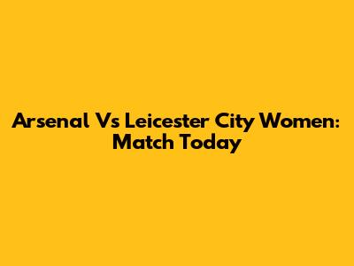 Arsenal Vs Leicester City Women: Match Today