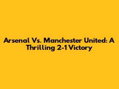 Arsenal Vs. Manchester United: A Thrilling 2-1 Victory