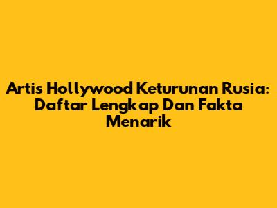 Artis Hollywood Keturunan Rusia: Daftar Lengkap Dan Fakta Menarik