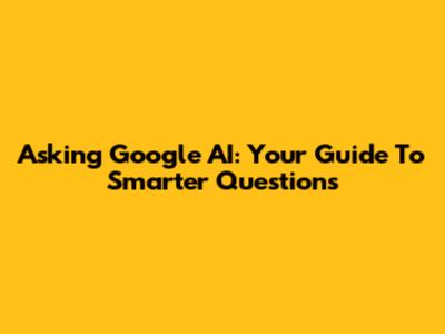 Asking Google AI: Your Guide To Smarter Questions