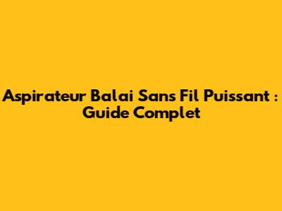 Aspirateur Balai Sans Fil Puissant : Guide Complet