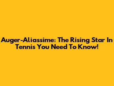 Auger-Aliassime: The Rising Star In Tennis You Need To Know!