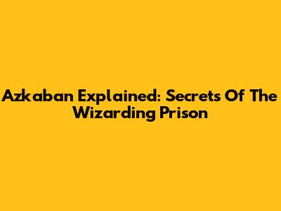 Azkaban Explained: Secrets Of The Wizarding Prison
