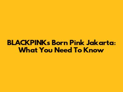 BLACKPINK's 'Born Pink' Jakarta: What You Need To Know