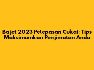 Bajet 2023 Pelepasan Cukai: Tips Maksimumkan Penjimatan Anda