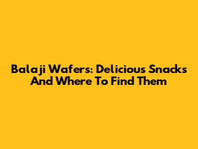Balaji Wafers: Delicious Snacks And Where To Find Them