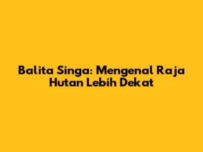 Balita Singa: Mengenal Raja Hutan Lebih Dekat