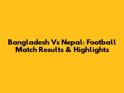 Bangladesh Vs Nepal: Football Match Results & Highlights