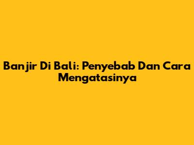 Banjir Di Bali: Penyebab Dan Cara Mengatasinya